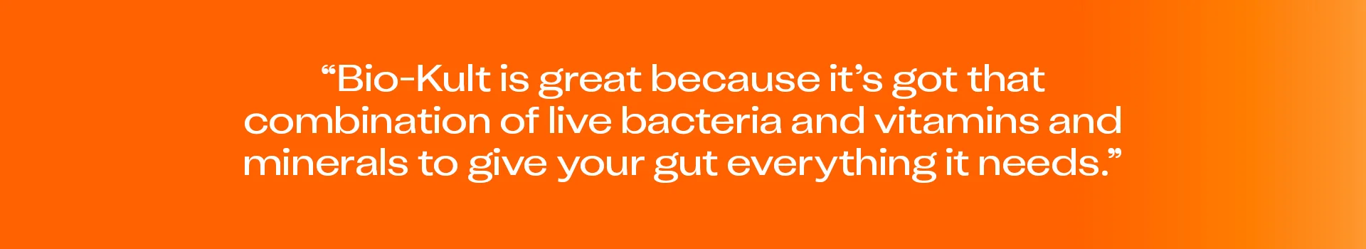 “Bio-Kult is great because it’s got that combination of live bacteria and vitamins and minerals to give your gut everything it needs.”