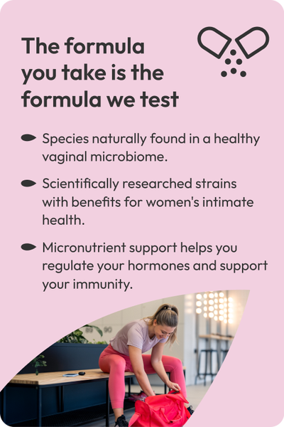 The formula
you take is the formula we test. Species naturally found in a healthy vaginal microbiome. Scientifically researched strains
with benefits for women's intimate health. Micronutrient support helps you regulate your hormones and support your immunity.